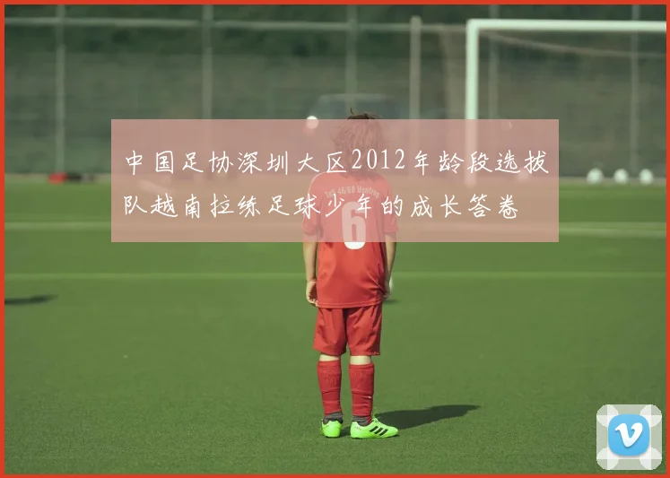 中国足协深圳大区2012年龄段选拔队越南拉练足球少年的成长答卷